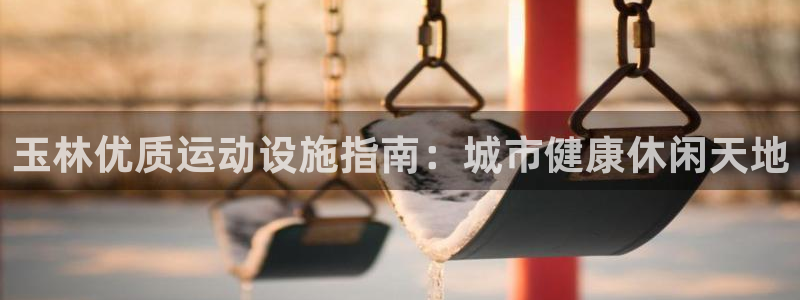 意昂3娱乐首页官网下载：玉林优质运动设施指南：城市健